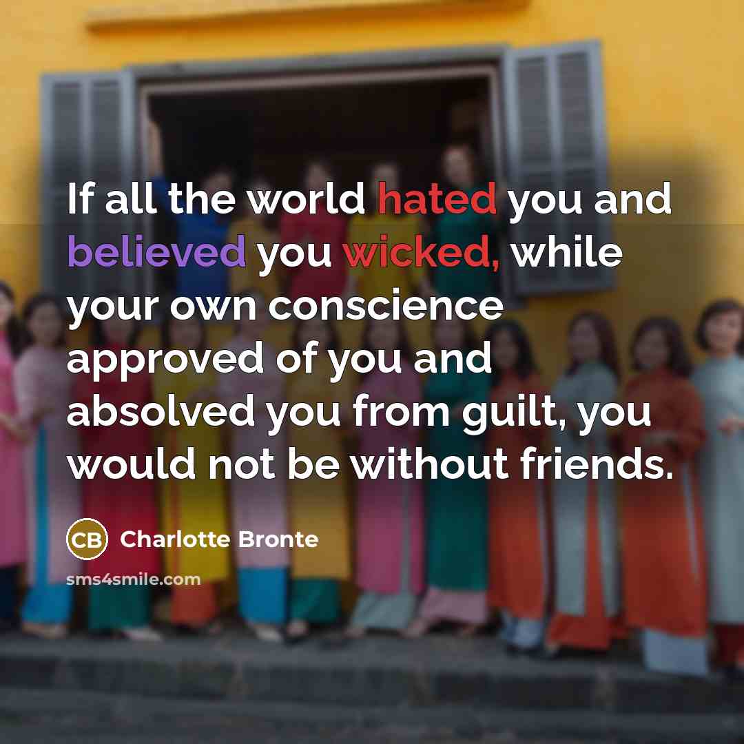 “If all the world hated you and believed you wicked, while your own conscience approved of you and absolved you from guilt, you would not be without friends.” quote by Charlotte Bronte