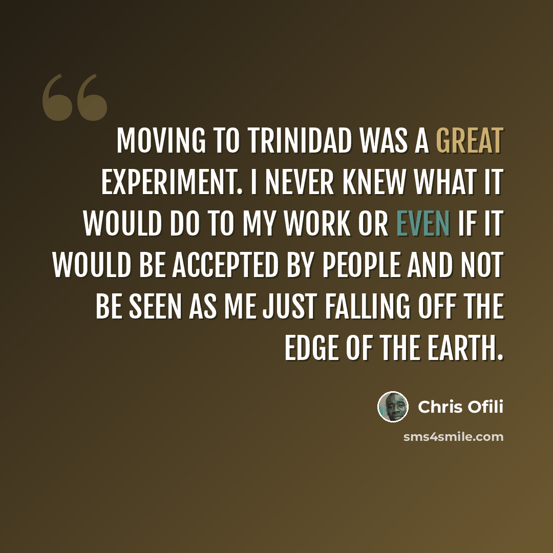 “Moving to Trinidad was a great experiment. I never knew what it would do to my work or even if it would be accepted by people and not be seen as me just falling off the edge of the earth.” quote by Chris Ofili