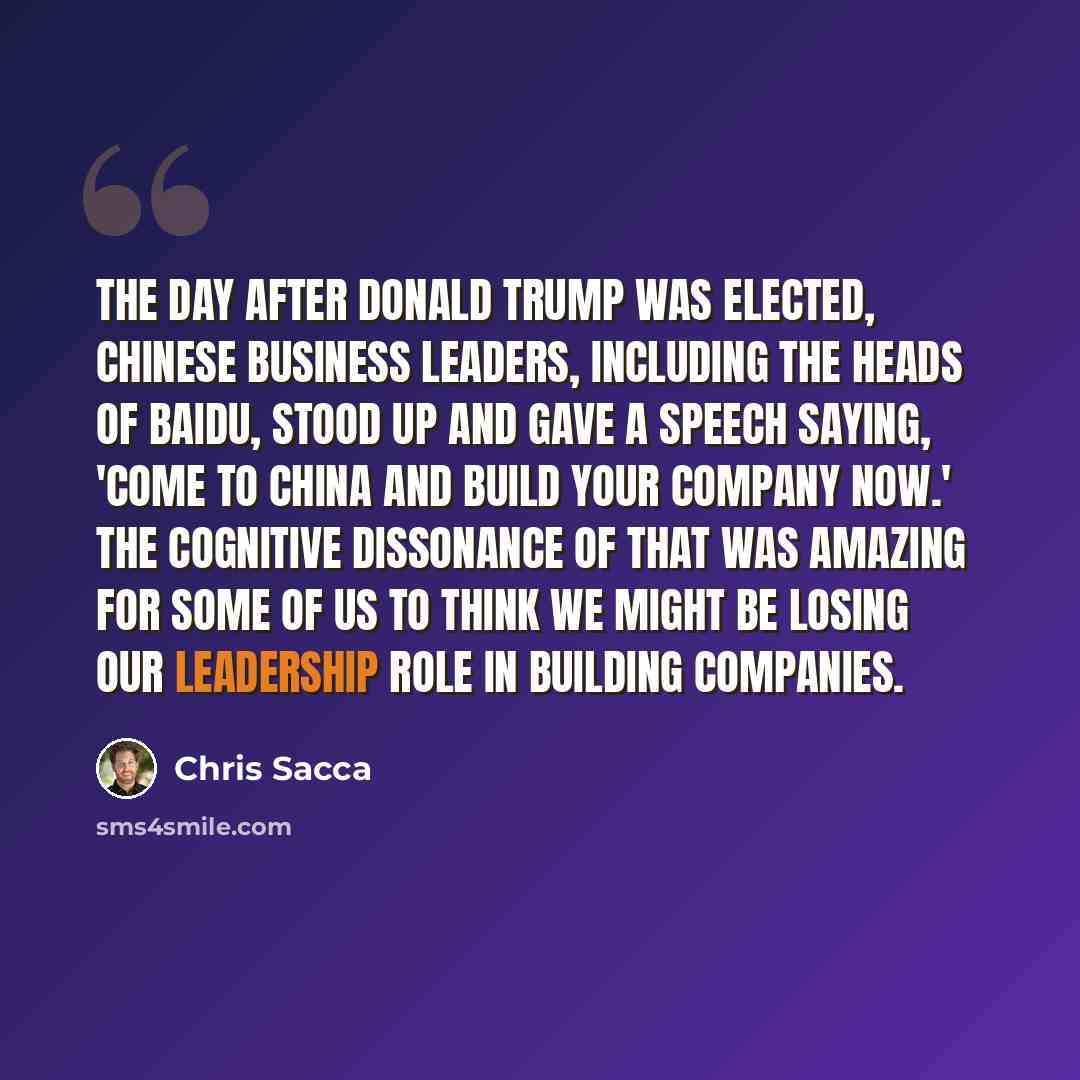 “The day after Donald Trump was elected, Chinese business leaders, including the heads of Baidu, stood up and gave a speech saying, 'Come to China and build your company now.' The cognitive dissonance of that was amazing for some of us to think we might be losing our leadership role in building…” quote by Chris Sacca