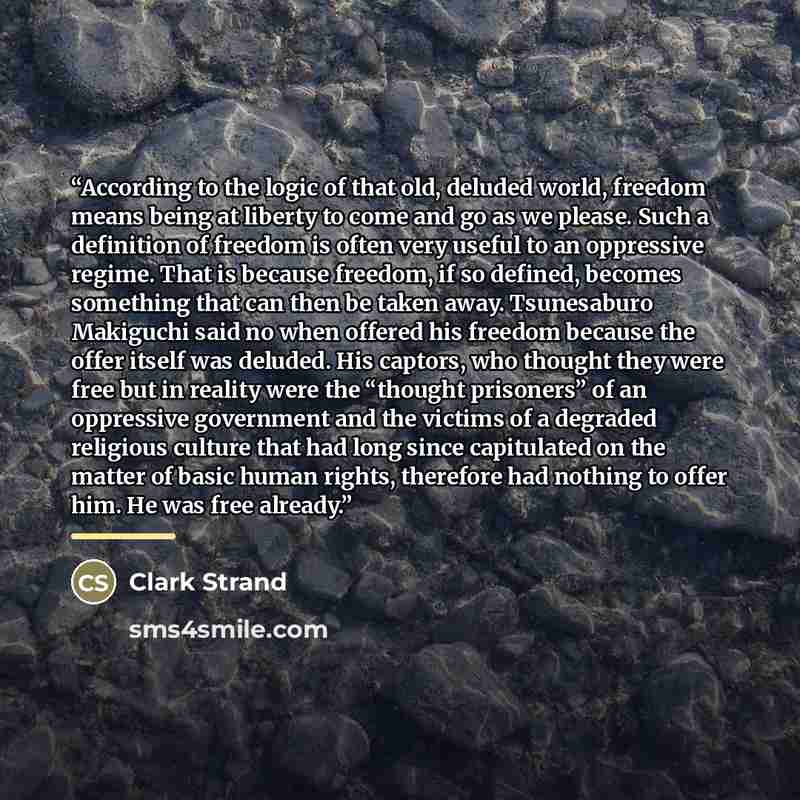 “According to the logic of that old, deluded world, freedom means being at liberty to come and go as we please. Such a definition of freedom is often very useful to an oppressive regime. That is because freedom, if so defined, becomes something that can then be taken away. Tsunesaburo Makiguchi…” quote by Clark Strand