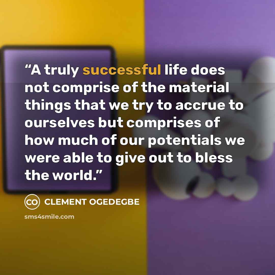 “A truly successful life does not comprise of the material things that we try to accrue to ourselves but comprises of how much of our potentials we were able to give out to bless the world.” quote by CLEMENT OGEDEGBE