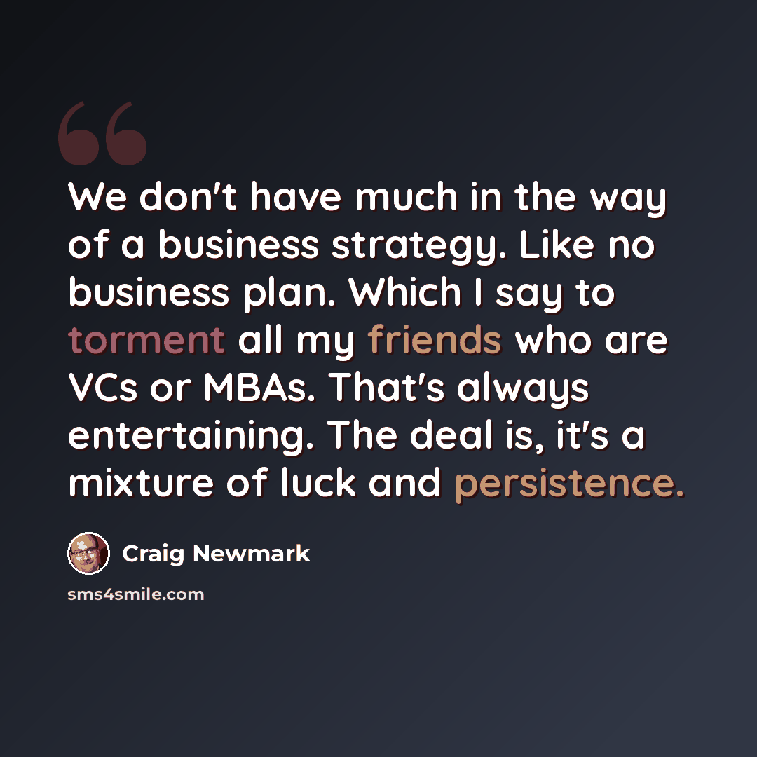 “We don't have much in the way of a business strategy. Like no business plan. Which I say to torment all my friends who are VCs or MBAs. That's always entertaining. The deal is, it's a mixture of luck and persistence.” quote by Craig Newmark