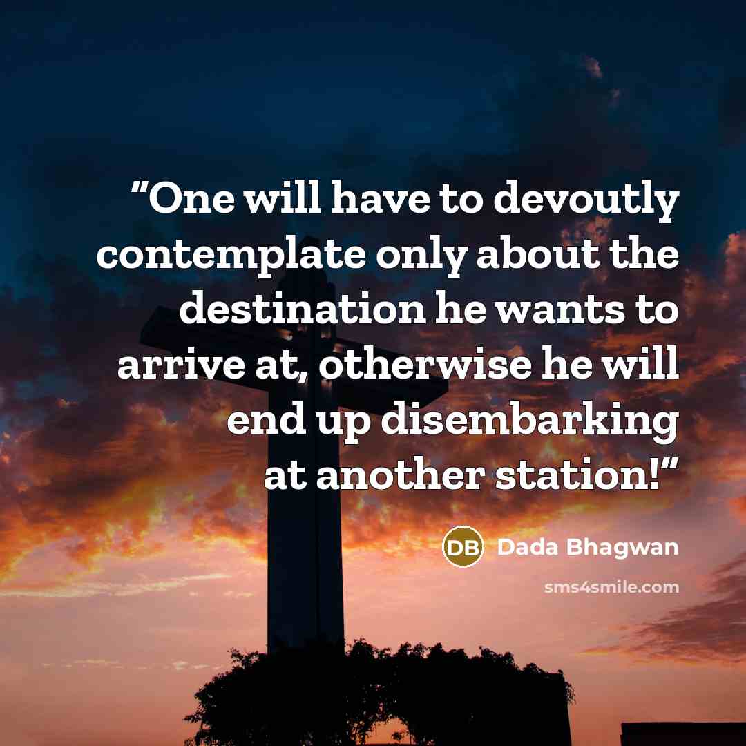“One will have to devoutly contemplate only about the destination he wants to arrive at, otherwise he will end up disembarking at another station!” quote by Dada Bhagwan