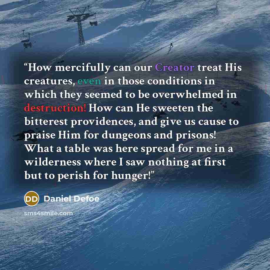 “How mercifully can our Creator treat His creatures, even in those conditions in which they seemed to be overwhelmed in destruction! How can He sweeten the bitterest providences, and give us cause to praise Him for dungeons and prisons! What a table was here spread for me in a wilderness where I…” quote by Daniel Defoe