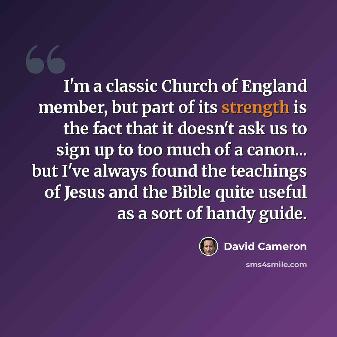 “I'm a classic Church of England member, but part of its strength is the fact that it doesn't ask us to sign up to too much of a canon... but I've always found the teachings of Jesus and the Bible quite useful as a sort of handy guide.” quote by David Cameron