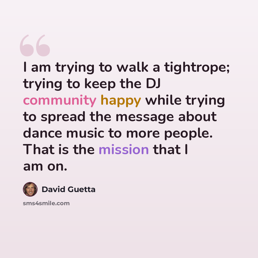 “I am trying to walk a tightrope; trying to keep the DJ community happy while trying to spread the message about dance music to more people. That is the mission that I am on.” quote by David Guetta