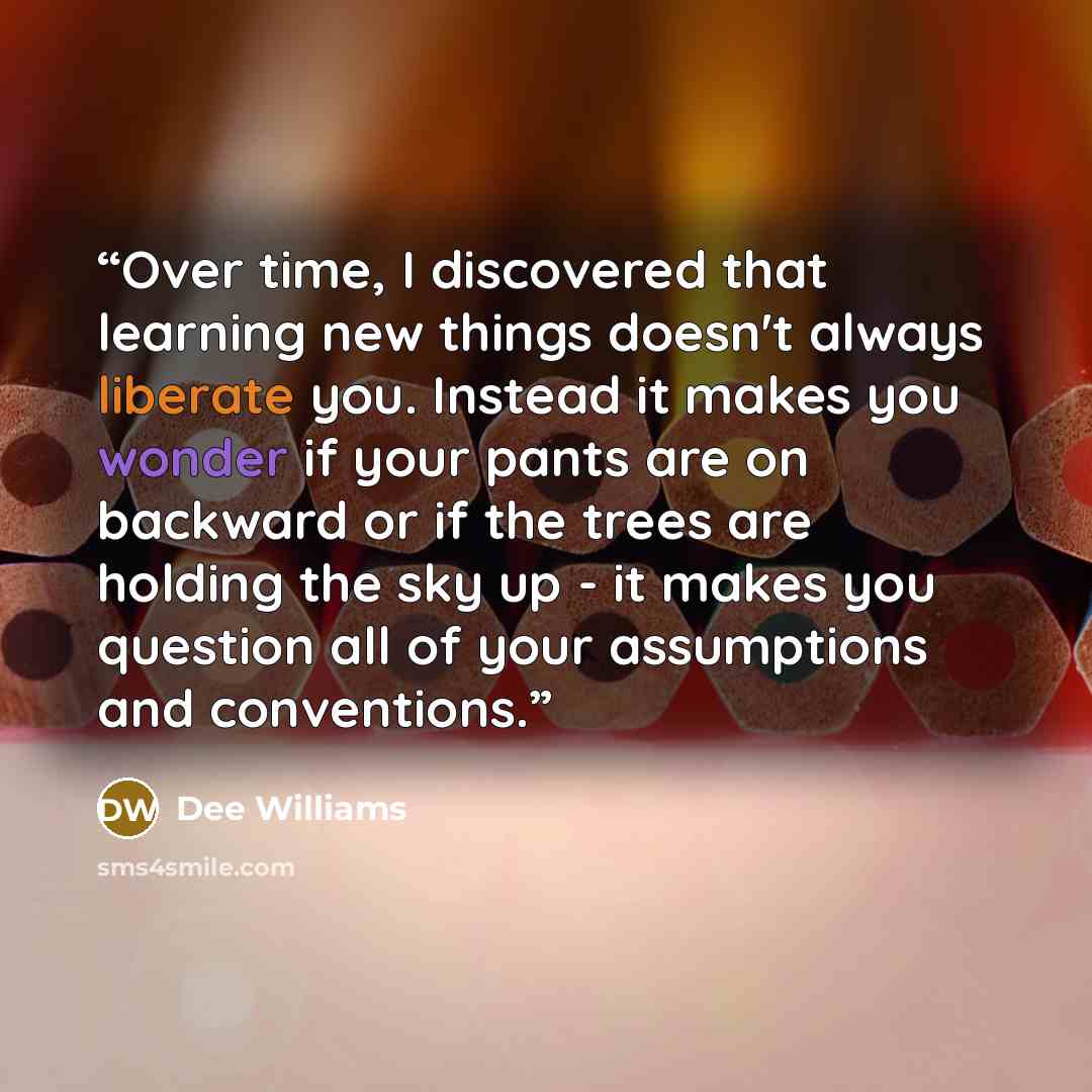 “Over time, I discovered that learning new things doesn't always liberate you. Instead it makes you wonder if your pants are on backward or if the trees are holding the sky up - it makes you question all of your assumptions and conventions.” quote by Dee Williams