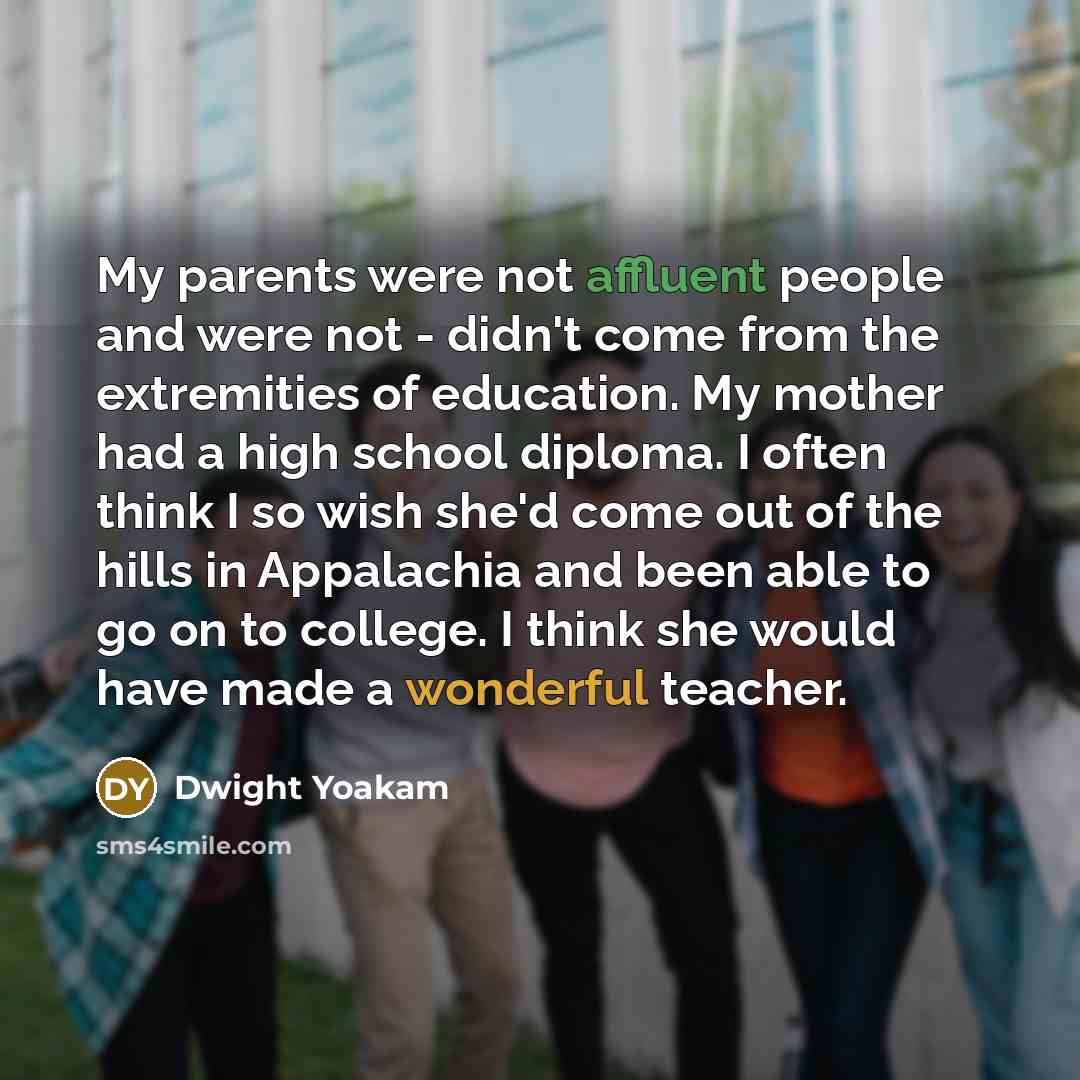 “My parents were not affluent people and were not - didn't come from the extremities of education. My mother had a high school diploma. I often think I so wish she'd come out of the hills in Appalachia and been able to go on to college. I think she would have made a wonderful teacher.” quote by Dwight Yoakam