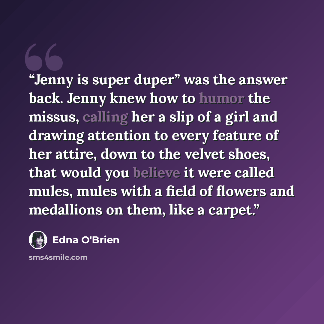 “Jenny is super duper” was the answer back. Jenny knew how to humor the missus, calling her a slip of a girl and drawing attention to every feature of her attire, down to the velvet shoes, that would you believe it were called mules, mules with a field of flowers and medallions on them, like a…” quote by Edna O'Brien