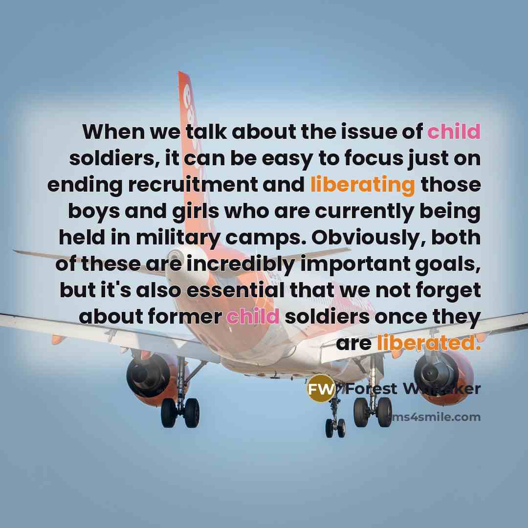 “When we talk about the issue of child soldiers, it can be easy to focus just on ending recruitment and liberating those boys and girls who are currently being held in military camps. Obviously, both of these are incredibly important goals, but it's also essential that we not forget about former…” quote by Forest Whitaker