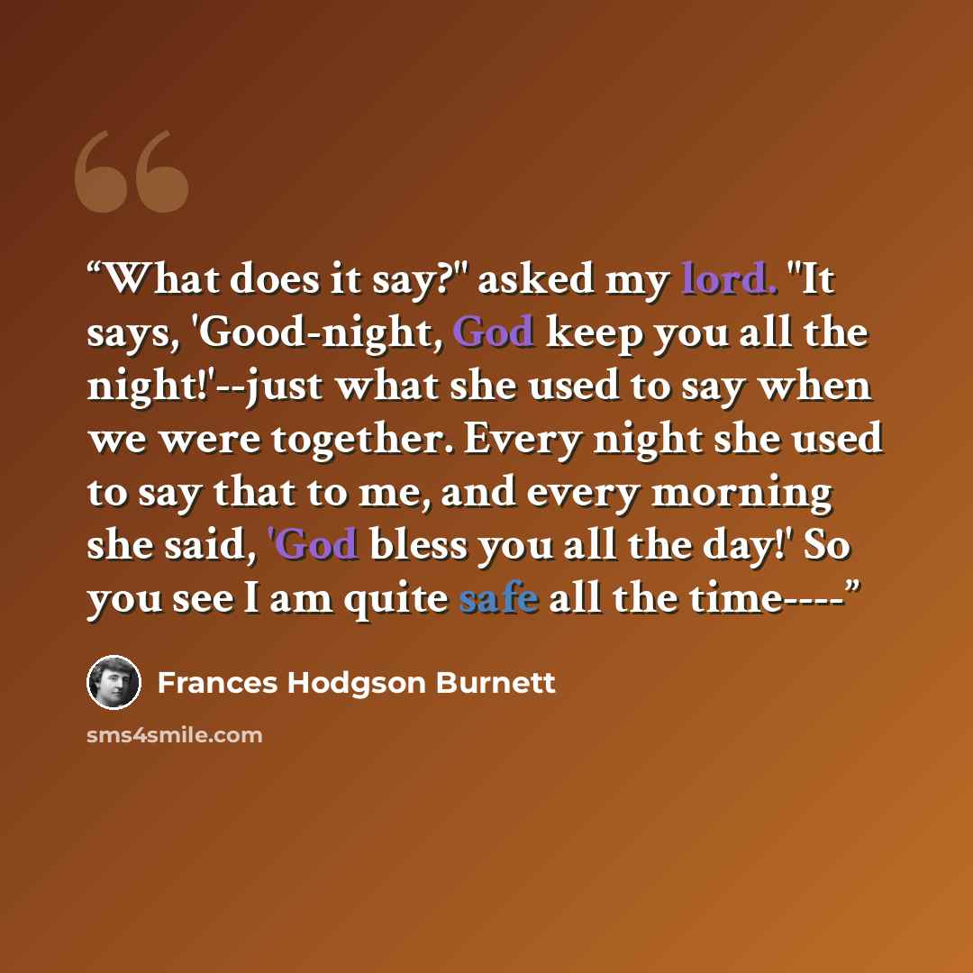 “What does it say?" asked my lord. "It says, 'Good-night, God keep you all the night!'--just what she used to say when we were together. Every night she used to say that to me, and every morning she said, 'God bless you all the day!' So you see I am quite safe all the time----” quote by Frances Hodgson Burnett