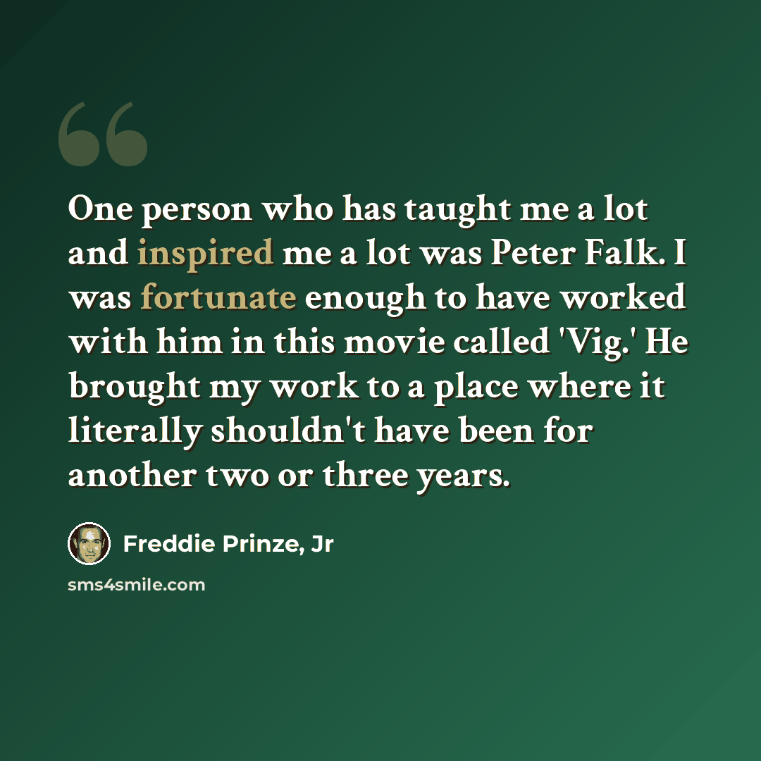 “One person who has taught me a lot and inspired me a lot was Peter Falk. I was fortunate enough to have worked with him in this movie called 'Vig.' He brought my work to a place where it literally shouldn't have been for another two or three years.” quote by Freddie Prinze, Jr