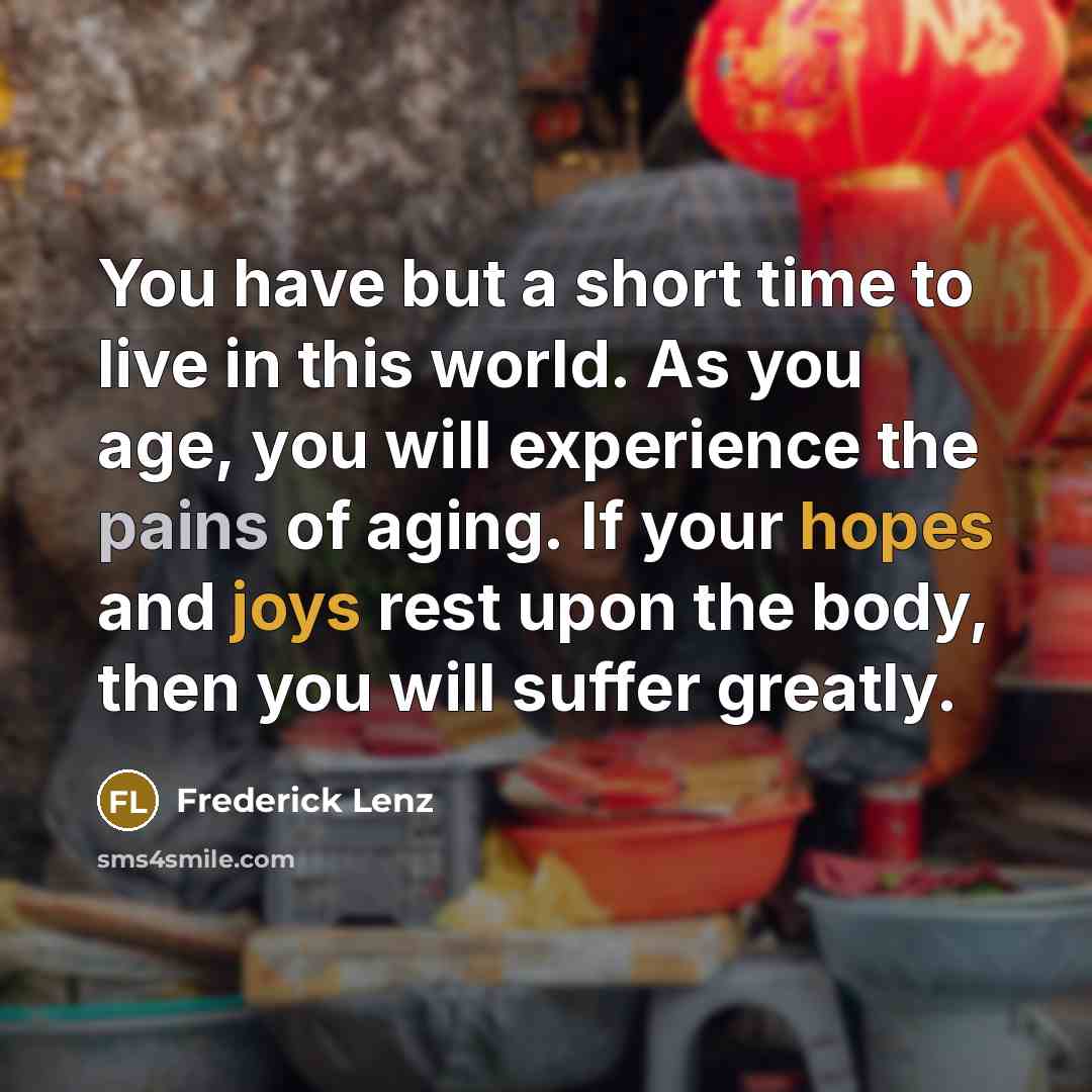 “You have but a short time to live in this world. As you age, you will experience the pains of aging. If your hopes and joys rest upon the body, then you will suffer greatly.” quote by Frederick Lenz