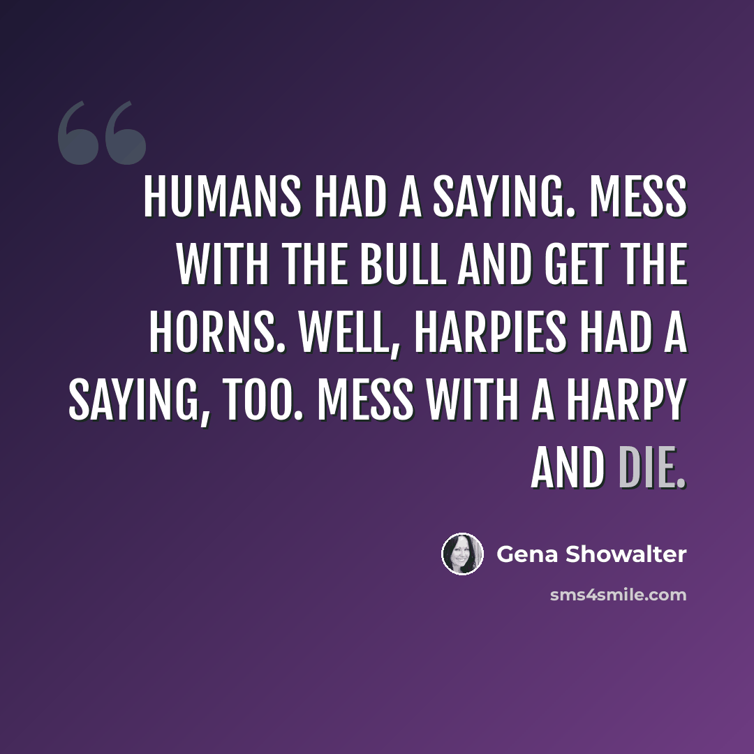 “Humans had a saying. Mess with the bull and get the horns. Well, Harpies had a saying, too. Mess with a Harpy and die.” quote by Gena Showalter