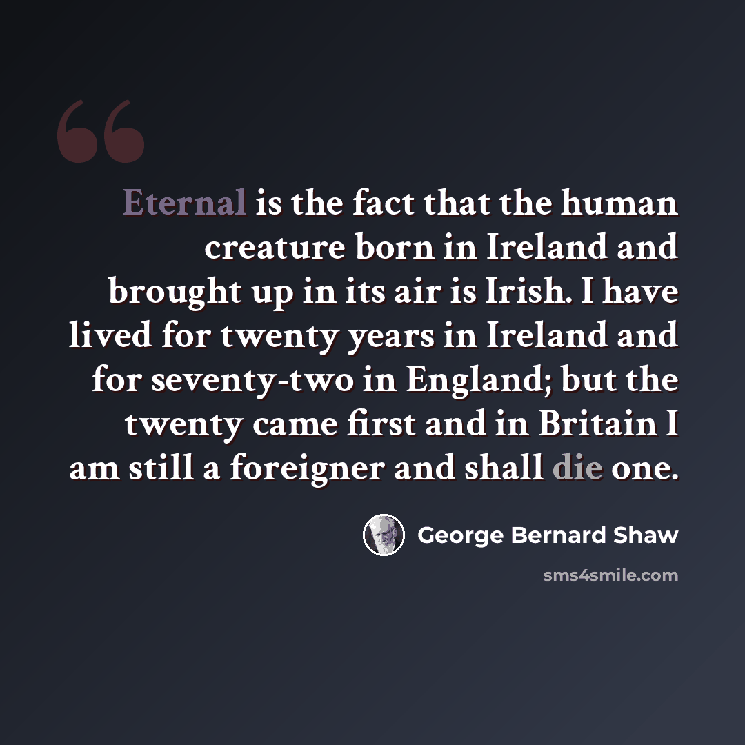 “Eternal is the fact that the human creature born in Ireland and brought up in its air is Irish. I have lived for twenty years in Ireland and for seventy-two in England; but the twenty came first and in Britain I am still a foreigner and shall die one.” quote by George Bernard Shaw