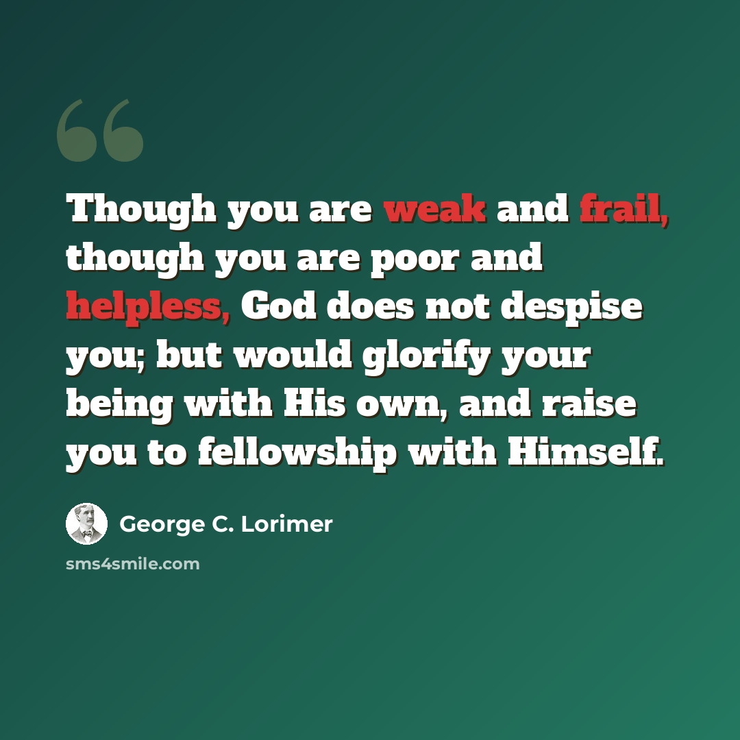 “Though you are weak and frail, though you are poor and helpless, God does not despise you; but would glorify your being with His own, and raise you to fellowship with Himself.” quote by George C. Lorimer