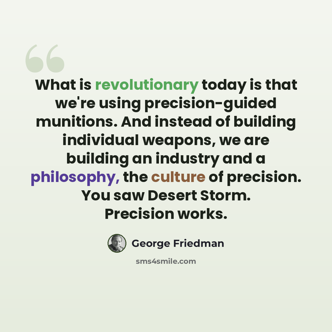 “What is revolutionary today is that we're using precision-guided munitions. And instead of building individual weapons, we are building an industry and a philosophy, the culture of precision. You saw Desert Storm. Precision works.” quote by George Friedman