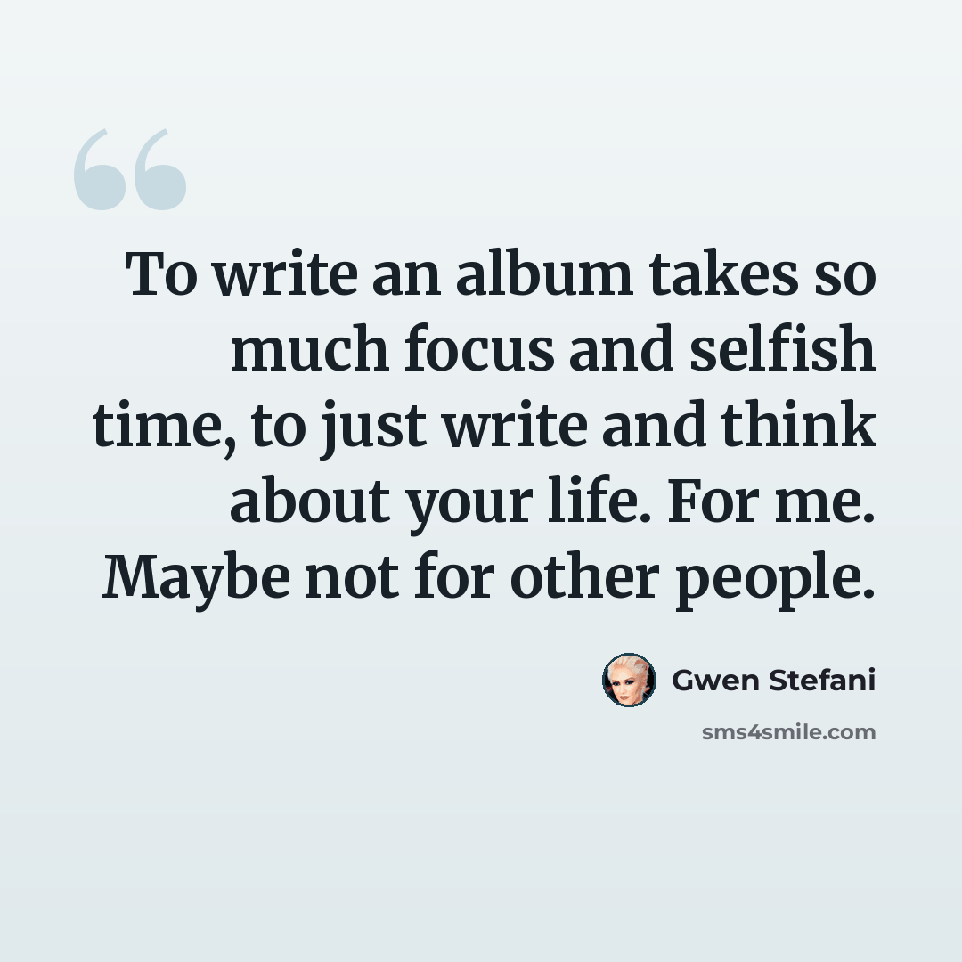 “To write an album takes so much focus and selfish time, to just write and think about your life. For me. Maybe not for other people.” quote by Gwen Stefani