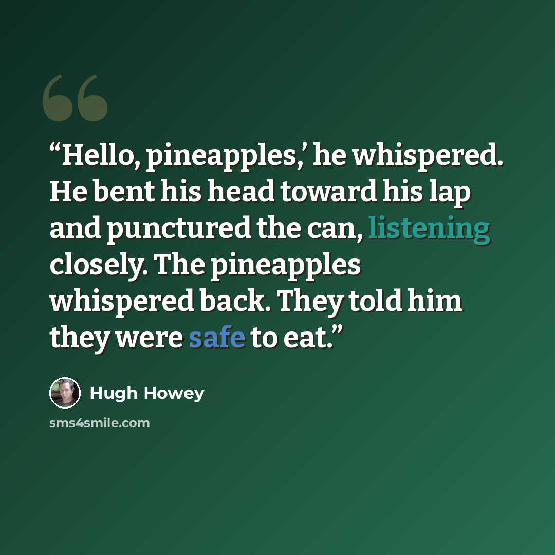“Hello, pineapples,’ he whispered. He bent his head toward his lap and punctured the can, listening closely. The pineapples whispered back. They told him they were safe to eat.” quote by Hugh Howey