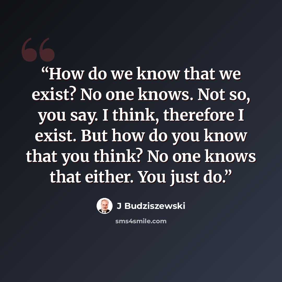 “How do we know that we exist? No one knows. Not so, you say. I think, therefore I exist. But how do you know that you think? No one knows that either. You just do.” quote by J Budziszewski