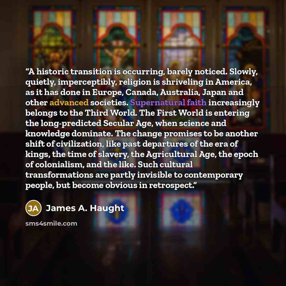 “A historic transition is occurring, barely noticed. Slowly, quietly, imperceptibly, religion is shriveling in America, as it has done in Europe, Canada, Australia, Japan and other advanced societies. Supernatural faith increasingly belongs to the Third World. The First World is entering the…” quote by James A. Haught