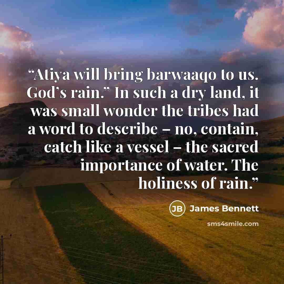 “Atiya will bring barwaaqo to us. God’s rain.” In such a dry land, it was small wonder the tribes had a word to describe – no, contain, catch like a vessel – the sacred importance of water. The holiness of rain.” quote by James Bennett