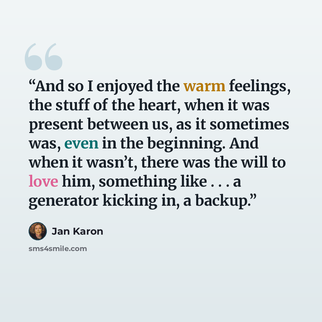 “And so I enjoyed the warm feelings, the stuff of the heart, when it was present between us, as it sometimes was, even in the beginning. And when it wasn’t, there was the will to love him, something like . . . a generator kicking in, a backup.” quote by Jan Karon