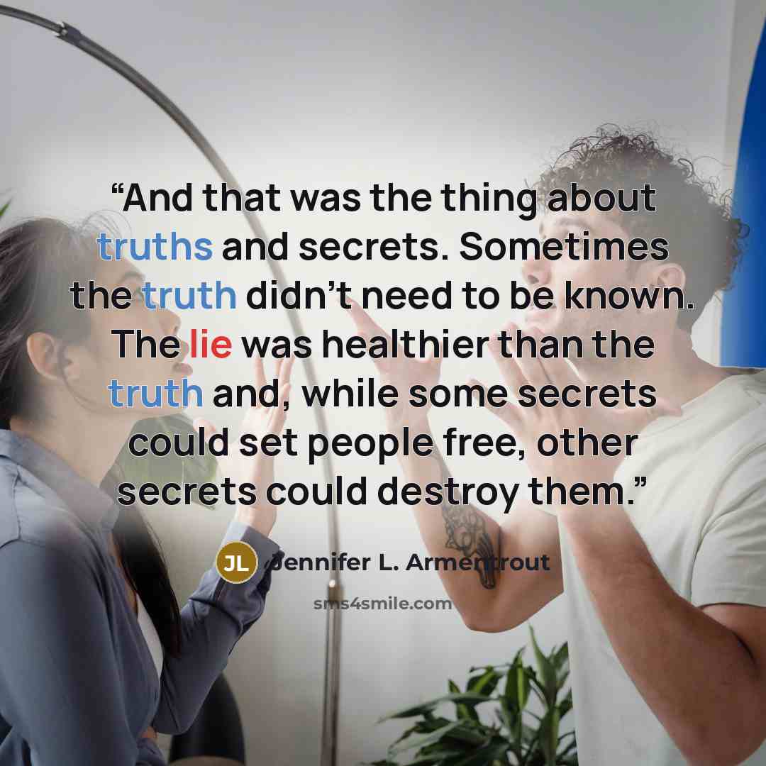 “And that was the thing about truths and secrets. Sometimes the truth didn't need to be known. The lie was healthier than the truth and, while some secrets could set people free, other secrets could destroy them.” quote by Jennifer L. Armentrout