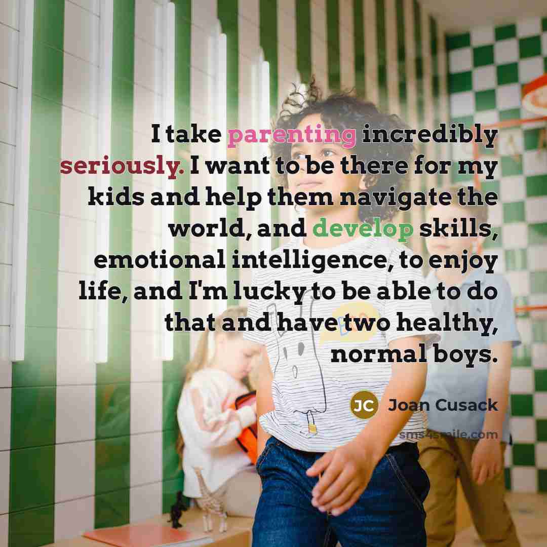 “I take parenting incredibly seriously. I want to be there for my kids and help them navigate the world, and develop skills, emotional intelligence, to enjoy life, and I'm lucky to be able to do that and have two healthy, normal boys.” quote by Joan Cusack