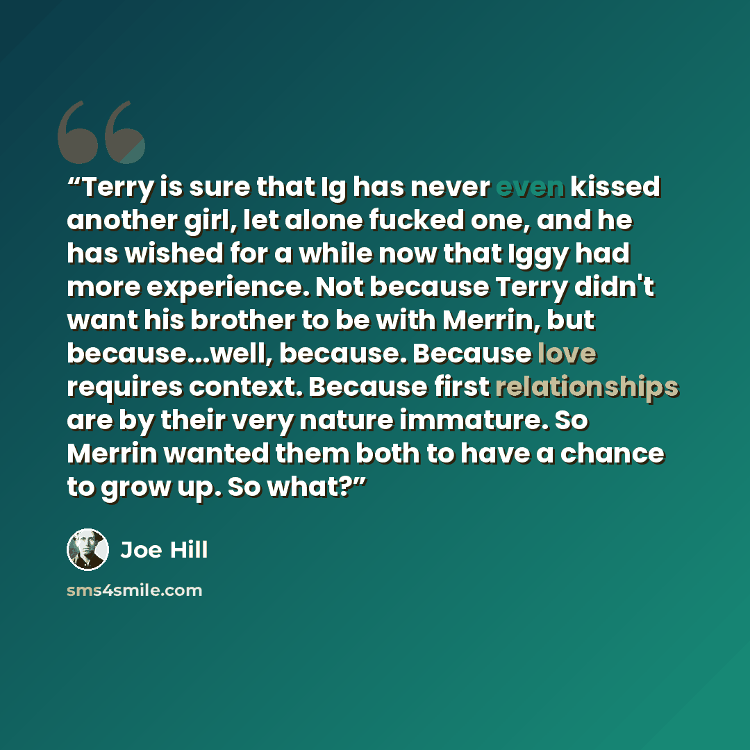 “Terry is sure that Ig has never even kissed another girl, let alone fucked one, and he has wished for a while now that Iggy had more experience. Not because Terry didn't want his brother to be with Merrin, but because...well, because. Because love requires context. Because first relationships are…” quote by Joe Hill