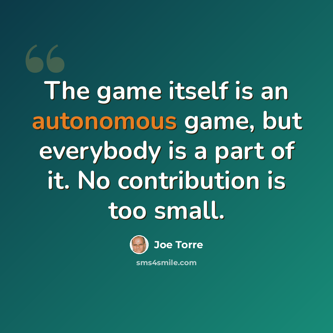 “The game itself is an autonomous game, but everybody is a part of it. No contribution is too small.” quote by Joe Torre