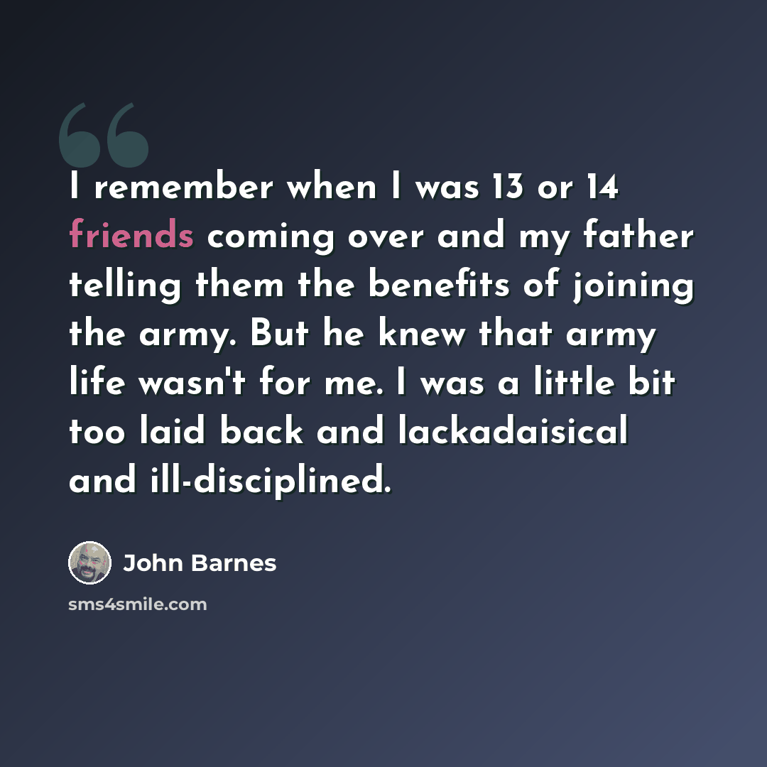 “I remember when I was 13 or 14 friends coming over and my father telling them the benefits of joining the army. But he knew that army life wasn't for me. I was a little bit too laid back and lackadaisical and ill-disciplined.” quote by John Barnes