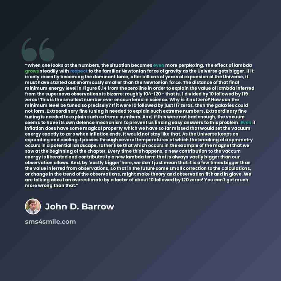 “When one looks at the numbers, the situation becomes even more perplexing. The effect of lambda grows steadily with respect to the familiar Newtonian force of gravity as the Universe gets bigger. If it is only recently becoming the dominant force, after billions of years of expansion of the…” quote by John D. Barrow