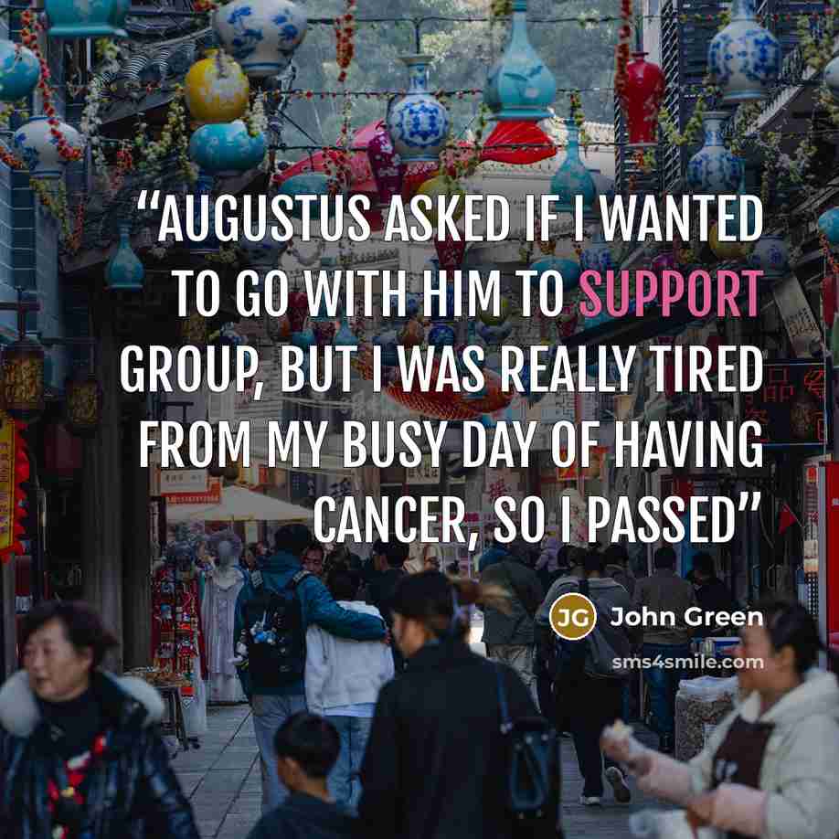 “Augustus asked if I wanted to go with him to Support Group, but I was really tired from my busy day of Having Cancer, so I passed” quote by John Green