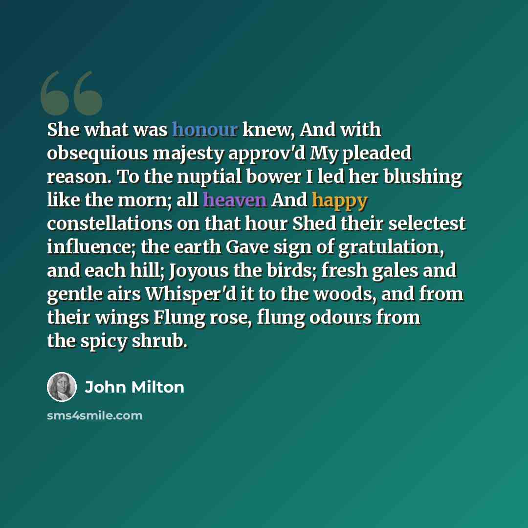 “She what was honour knew, And with obsequious majesty approv'd My pleaded reason. To the nuptial bower I led her blushing like the morn; all heaven And happy constellations on that hour Shed their selectest influence; the earth Gave sign of gratulation, and each hill; Joyous the birds; fresh gales…” quote by John Milton
