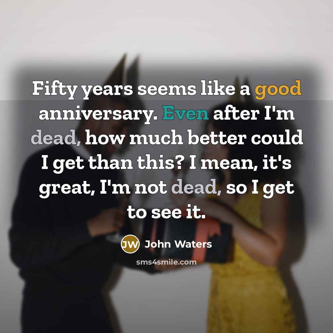 “Fifty years seems like a good anniversary. Even after I'm dead, how much better could I get than this? I mean, it's great, I'm not dead, so I get to see it.” quote by John Waters