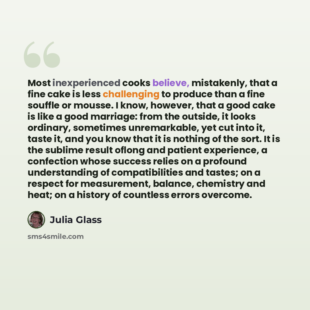 “Most inexperienced cooks believe, mistakenly, that a fine cake is less challenging to produce than a fine souffle or mousse. I know, however, that a good cake is like a good marriage: from the outside, it looks ordinary, sometimes unremarkable, yet cut into it, taste it, and you know that it is…” quote by Julia Glass