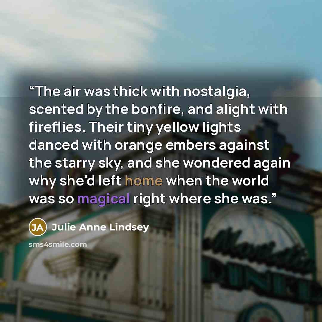 “The air was thick with nostalgia, scented by the bonfire, and alight with fireflies. Their tiny yellow lights danced with orange embers against the starry sky, and she wondered again why she'd left home when the world was so magical right where she was.” quote by Julie Anne Lindsey