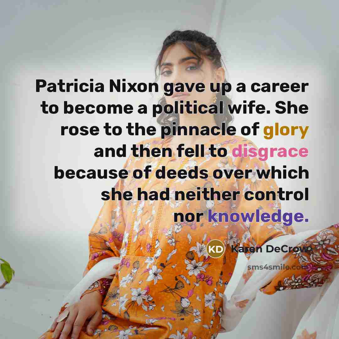 “Patricia Nixon gave up a career to become a political wife. She rose to the pinnacle of glory and then fell to disgrace because of deeds over which she had neither control nor knowledge.” quote by Karen DeCrow