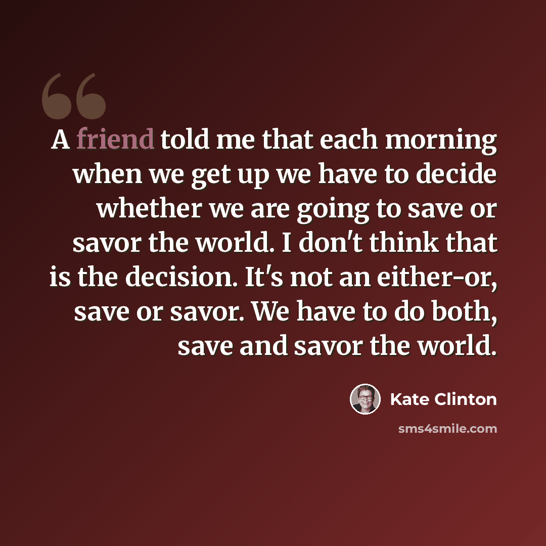 “A friend told me that each morning when we get up we have to decide whether we are going to save or savor the world. I don't think that is the decision. It's not an either-or, save or savor. We have to do both, save and savor the world.” quote by Kate Clinton