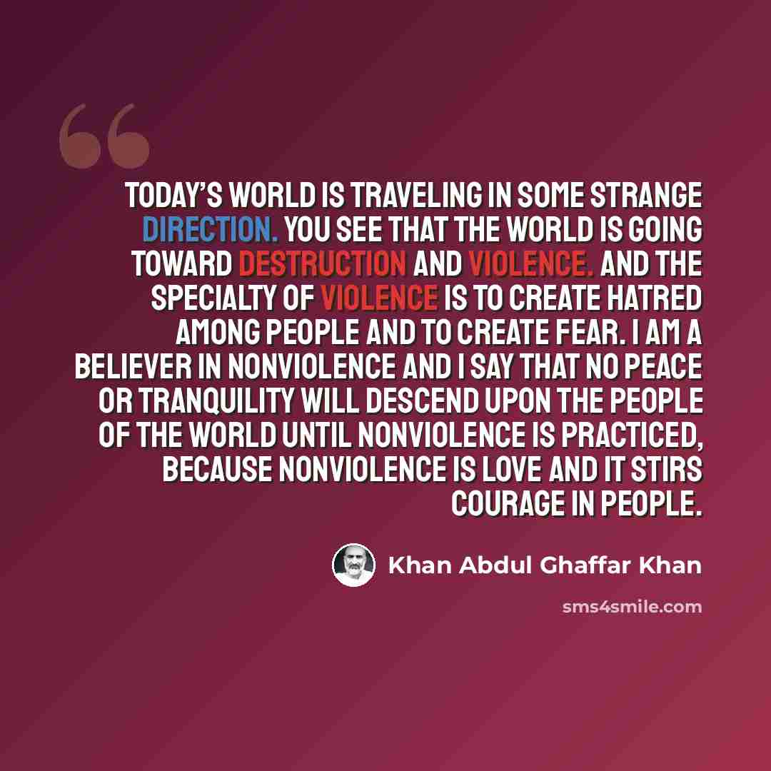 “Today’s world is traveling in some strange direction. You see that the world is going toward destruction and violence. And the specialty of violence is to create hatred among people and to create fear. I am a believer in nonviolence and I say that no peace or tranquility will descend upon the…” quote by Khan Abdul Ghaffar Khan