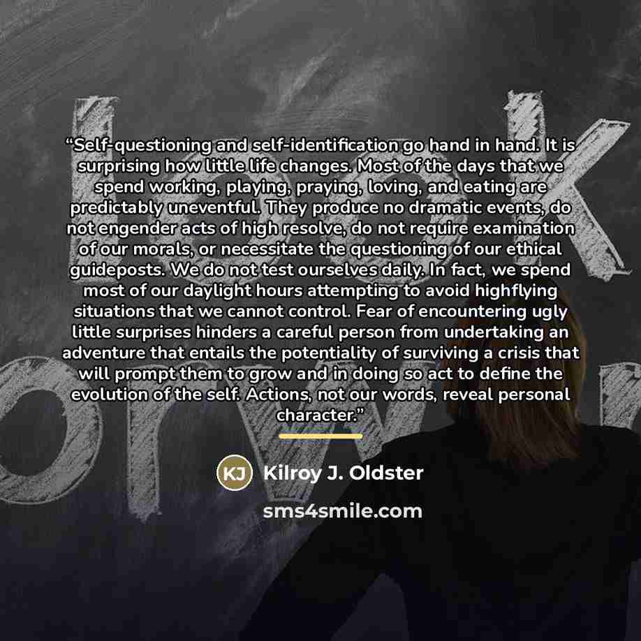 “Self-questioning and self-identification go hand in hand. It is surprising how little life changes. Most of the days that we spend working, playing, praying, loving, and eating are predictably uneventful. They produce no dramatic events, do not engender acts of high resolve, do not require…” quote by Kilroy J. Oldster