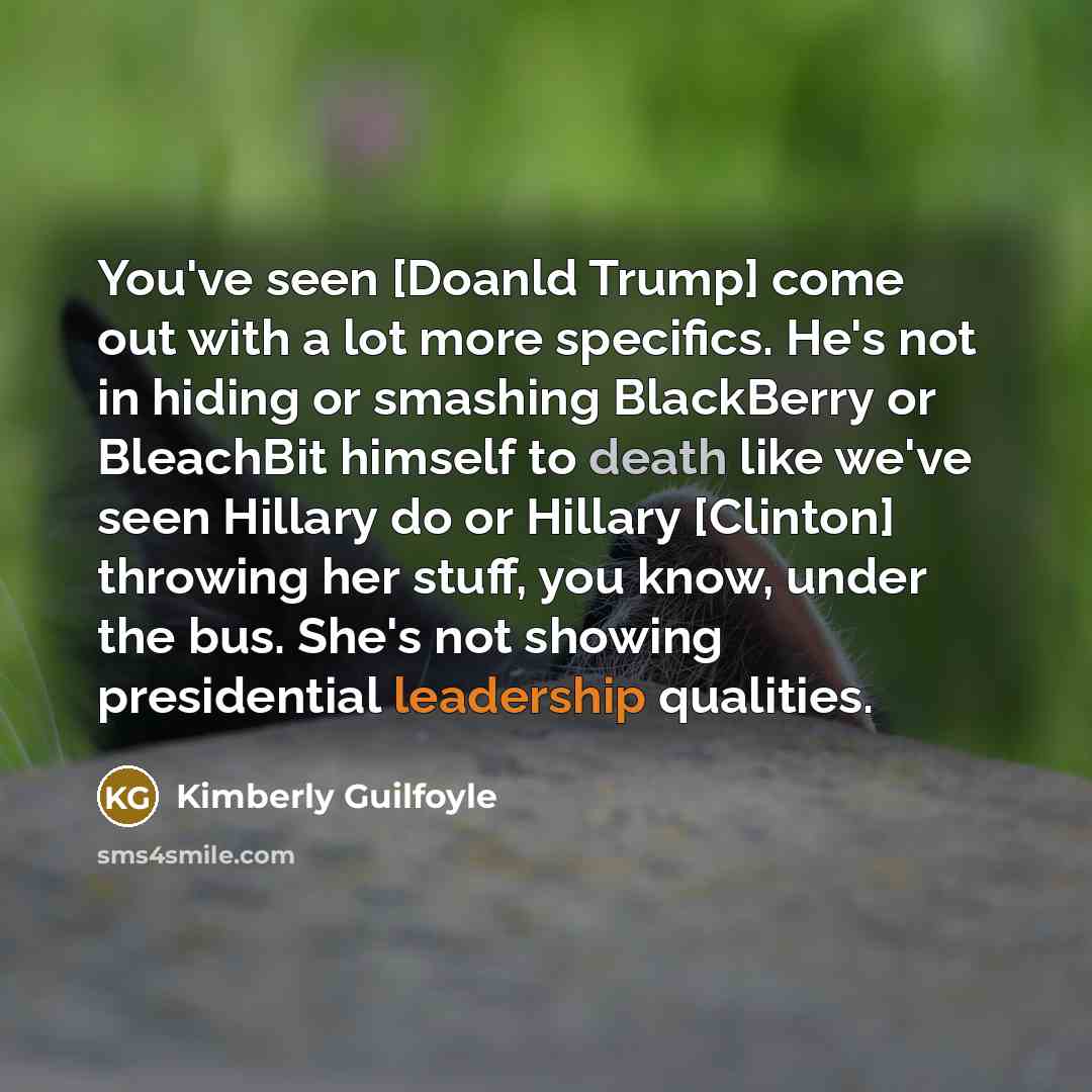 “You've seen [Doanld Trump] come out with a lot more specifics. He's not in hiding or smashing BlackBerry or BleachBit himself to death like we've seen Hillary do or Hillary [Clinton] throwing her stuff, you know, under the bus. She's not showing presidential leadership qualities.” quote by Kimberly Guilfoyle