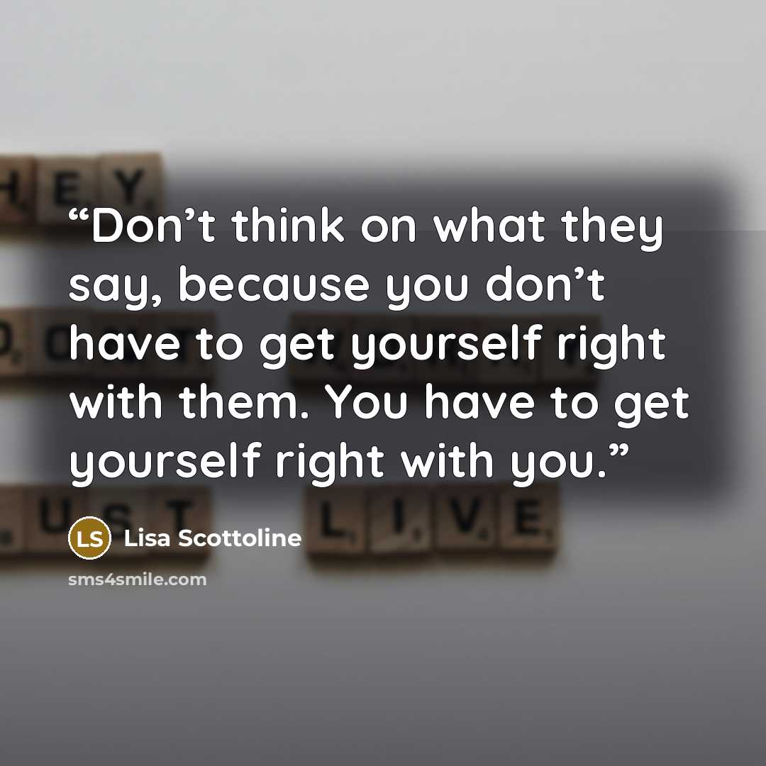 “Don’t think on what they say, because you don’t have to get yourself right with them. You have to get yourself right with you.” quote by Lisa Scottoline