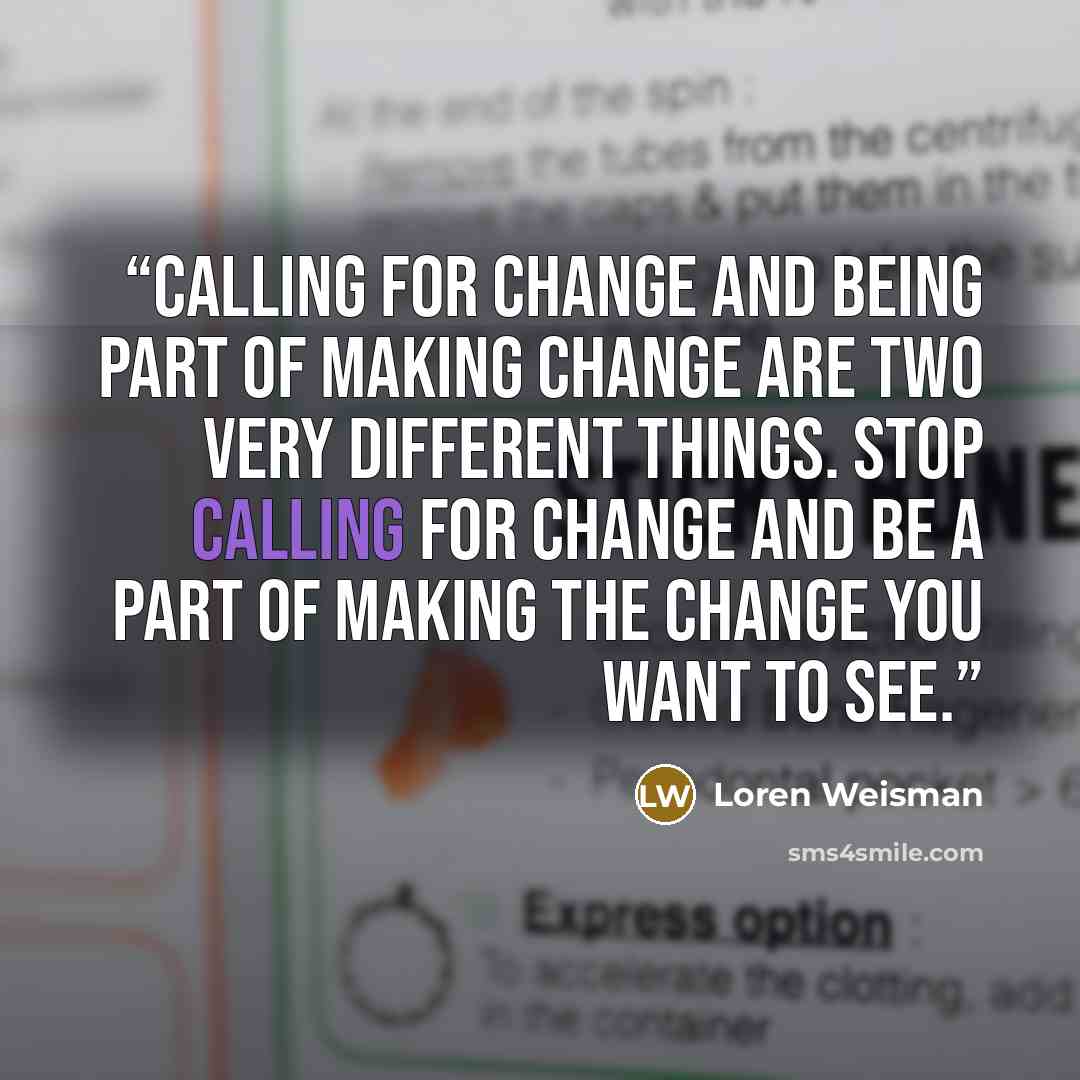 “Calling for change and being part of making change are two very different things. Stop calling for change and be a part of making the change you want to see.” quote by Loren Weisman