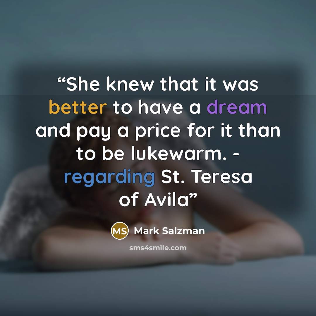 “She knew that it was better to have a dream and pay a price for it than to be lukewarm. - regarding St. Teresa of Avila” quote by Mark Salzman