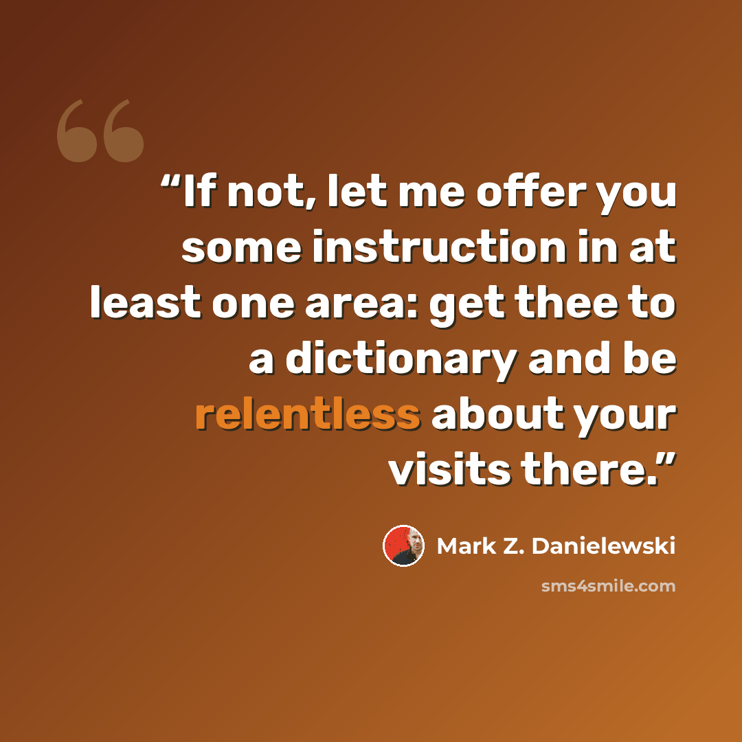 “If not, let me offer you some instruction in at least one area: get thee to a dictionary and be relentless about your visits there.” quote by Mark Z. Danielewski
