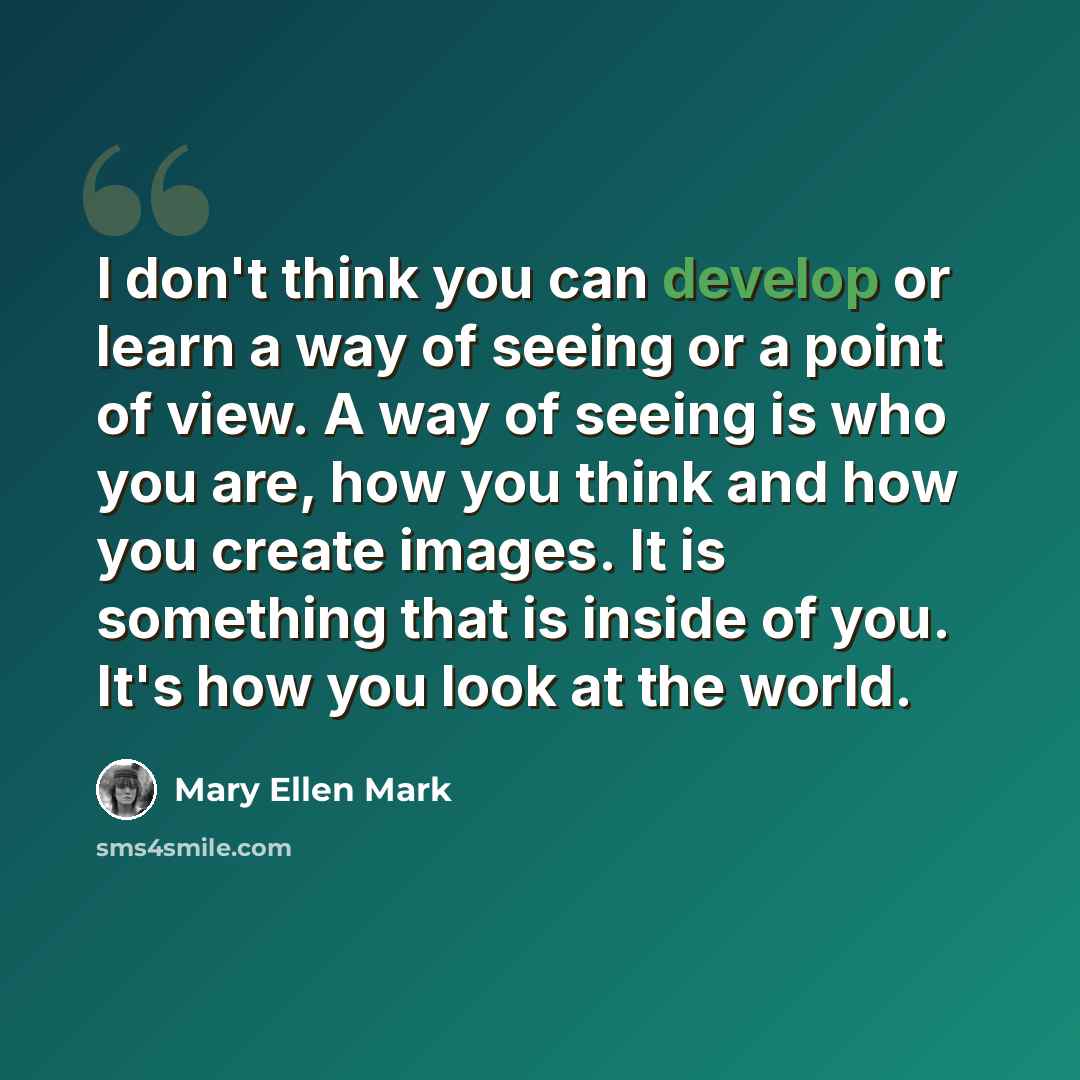 “I don't think you can develop or learn a way of seeing or a point of view. A way of seeing is who you are, how you think and how you create images. It is something that is inside of you. It's how you look at the world.” quote by Mary Ellen Mark