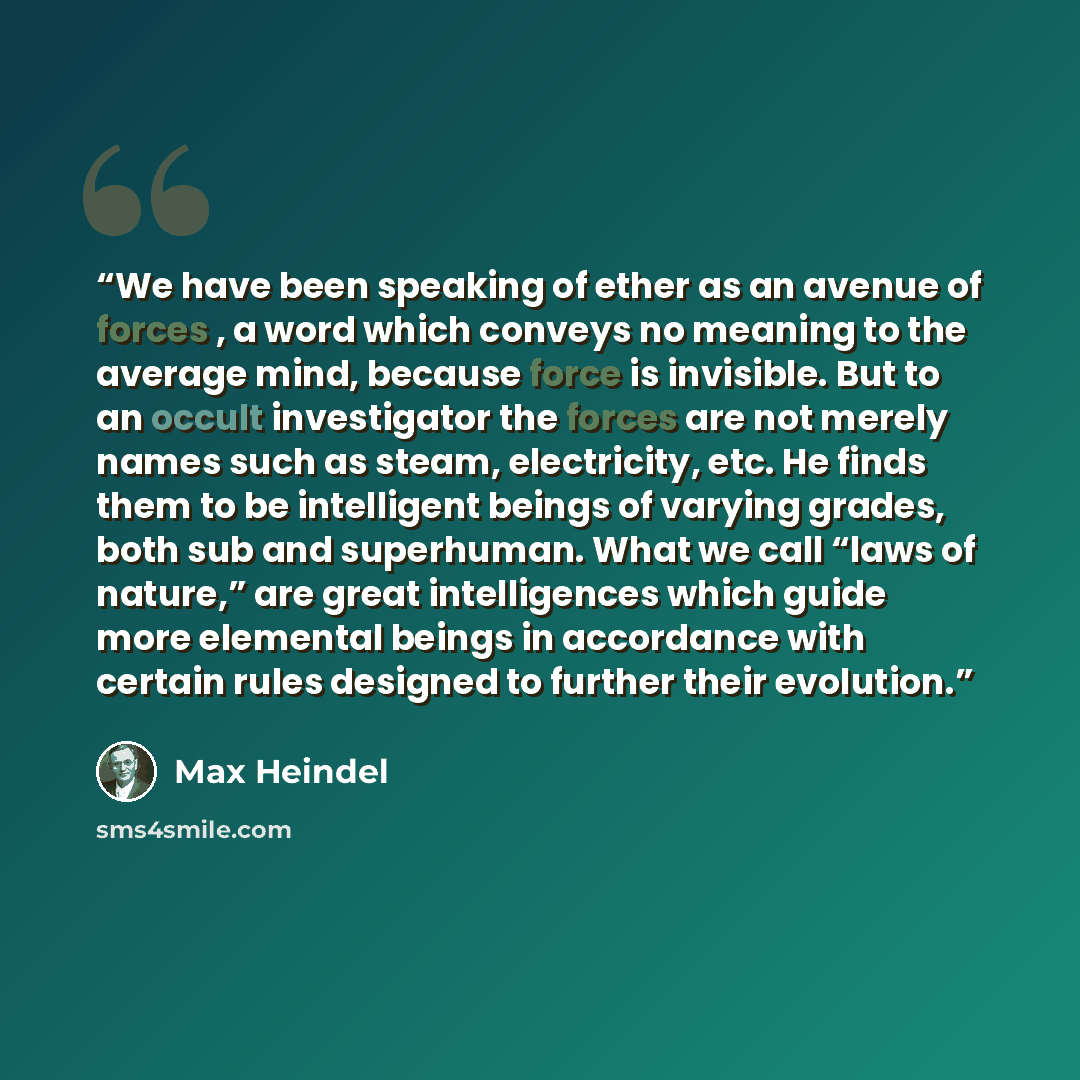 “We have been speaking of ether as an avenue of forces , a word which conveys no meaning to the average mind, because force is invisible. But to an occult investigator the forces are not merely names such as steam, electricity, etc. He finds them to be intelligent beings of varying grades, both sub…” quote by Max Heindel