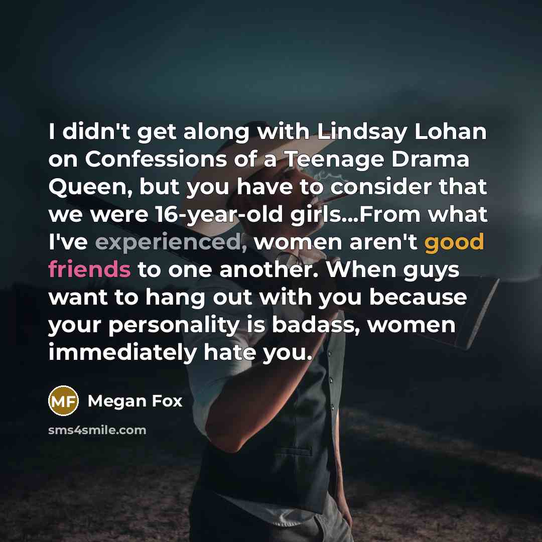 “I didn't get along with Lindsay Lohan on Confessions of a Teenage Drama Queen, but you have to consider that we were 16-year-old girls...From what I've experienced, women aren't good friends to one another. When guys want to hang out with you because your personality is badass, women immediately…” quote by Megan Fox